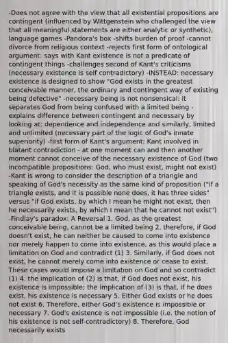 -Does not agree with the view that all existential propositions are contingent (influenced by Wittgenstein who challenged the view that all meaningful statements are either analytic or synthetic), language games -Pandora's box -shifts burden of proof -cannot divorce from religious context -rejects first form of ontological argument: says with Kant existence is not a predicate of contingent things -challenges second of Kant's criticisms (necessary existence is self contradictory) -INSTEAD: necessary existence is designed to show "God exists in the greatest conceivable manner, the ordinary and contingent way of existing being defective" -necessary being is not nonsensical: it separates God from being confused with a limited being -explains difference between contingent and necessary by looking at: dependence and independence and similarly, limited and unlimited (necessary part of the logic of God's innate superiority) -first form of Kant's argument: Kant involved in blatant contradiction - at one moment can and then another moment cannot conceive of the necessary existence of God (two incompatible propositions: God, who must exist, might not exist) -Kant is wrong to consider the description of a triangle and speaking of God's necessity as the same kind of proposition ("if a triangle exists, and it is possible none does, it has three sides" versus "if God exists, by which I mean he might not exist, then he necessarily exists, by which I mean that he cannot not exist") -Findlay's paradox: A Reversal 1. God, as the greatest conceivable being, cannot be a limited being 2. therefore, if God doesn't exist, he can neither be caused to come into existence nor merely happen to come into existence, as this would place a limitation on God and contradict (1) 3. Similarly, if God does not exist, he cannot merely come into existence or cease to exist. These cases would impose a limitation on God and so contradict (1) 4. the implication of (2) is that, if God does not exist, his existence is impossible; the implication of (3) is that, if he does exist, his existence is necessary 5. Either God exists or he does not exist 6. Therefore, either God's existence is impossible or necessary 7. God's existence is not impossible (i.e. the notion of his existence is not self-contradictory) 8. Therefore, God necessarily exists