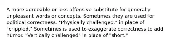 A more agreeable or less offensive substitute for generally unpleasant words or concepts. Sometimes they are used for political correctness. "Physically challenged," in place of "crippled." Sometimes is used to exaggerate correctness to add humor. "Vertically challenged" in place of "short."