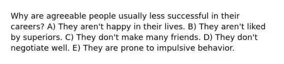 Why are agreeable people usually less successful in their careers? A) They aren't happy in their lives. B) They aren't liked by superiors. C) They don't make many friends. D) They don't negotiate well. E) They are prone to impulsive behavior.