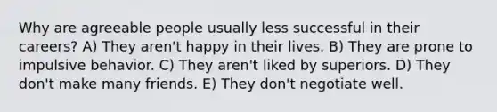 Why are agreeable people usually less successful in their careers? A) They aren't happy in their lives. B) They are prone to impulsive behavior. C) They aren't liked by superiors. D) They don't make many friends. E) They don't negotiate well.