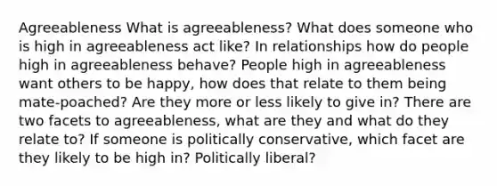 Agreeableness What is agreeableness? What does someone who is high in agreeableness act like? In relationships how do people high in agreeableness behave? People high in agreeableness want others to be happy, how does that relate to them being mate-poached? Are they more or less likely to give in? There are two facets to agreeableness, what are they and what do they relate to? If someone is politically conservative, which facet are they likely to be high in? Politically liberal?