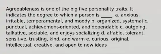 Agreeableness is one of the big five personality traits. It indicates the degree to which a person is _____. a. anxious, irritable, temperamental, and moody b. organized, systematic, punctual, achievement-oriented, and dependable c. outgoing, talkative, sociable, and enjoys socializing d. affable, tolerant, sensitive, trusting, kind, and warm e. curious, original, intellectual, creative, and open to new ideas