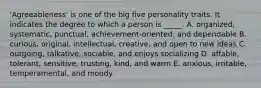 'Agreeableness' is one of the big five personality traits. It indicates the degree to which a person is _____. A. organized, systematic, punctual, achievement-oriented, and dependable B. curious, original, intellectual, creative, and open to new ideas C. outgoing, talkative, sociable, and enjoys socializing D. affable, tolerant, sensitive, trusting, kind, and warm E. anxious, irritable, temperamental, and moody