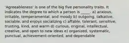 'Agreeableness' is one of the big five personality traits. It indicates the degree to which a person is _____. a) anxious, irritable, temperamental, and moody b) outgoing, talkative, sociable, and enjoys socializing c) affable, tolerant, sensitive, trusting, kind, and warm d) curious, original, intellectual, creative, and open to new ideas e) organized, systematic, punctual, achievement-oriented, and dependable