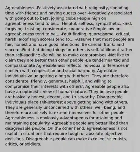 Agreeableness -Positively associated with religiosity, spending time with friends and having guests over -Negatively associated with going out to bars, joining clubs People high on agreeableness tend to be... -Helpful, selfless, sympathetic, kind, forgiving, trusting, considerate, cooperative People low on agreeableness tend to be... -Fault finding, quarrelsome, critical, harsh, aloof High scorers tend to... -Assume that most people are fair, honest and have good intentions -Be candid, frank, and sincere -Find that doing things for others is self-fulfillment rather than self-sacrifice -Be willing to make compromises -Not like to claim they are better than other people -Be tenderhearted and compassionate Agreeableness reflects individual differences in concern with cooperation and social harmony. Agreeable individuals value getting along with others. They are therefore considerate, friendly, generous, helpful, and willing to compromise their interests with others'. Agreeable people also have an optimistic view of human nature. They believe people are basically honest, decent, and trustworthy. Disagreeable individuals place self-interest above getting along with others. They are generally unconcerned with others' well-being, and therefore are unlikely to extend themselves for other people. Agreeableness is obviously advantageous for attaining and maintaining popularity. Agreeable people are better liked than disagreeable people. On the other hand, agreeableness is not useful in situations that require tough or absolute objective decisions. Disagreeable people can make excellent scientists, critics, or soldiers.