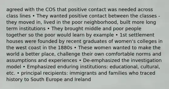 agreed with the COS that positive contact was needed across class lines • They wanted positive contact between the classes - they moved in, lived in the poor neighborhood, built more long term institutions • They brought middle and poor people together so the poor would learn by example • 1st settlement houses were founded by recent graduates of women's colleges in the west coast in the 1880s • These women wanted to make the world a better place, challenge their own comfortable norms and assumptions and experiences • De-emphasized the investigation model • Emphasized enduring institutions: educational, cultural, etc. • principal recipients: immigrants and families who traced history to South Europe and Ireland