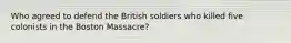 Who agreed to defend the British soldiers who killed five colonists in the Boston Massacre?