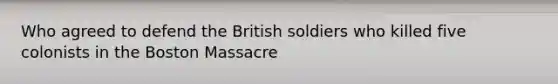 Who agreed to defend the British soldiers who killed five colonists in the Boston Massacre