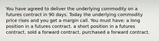 You have agreed to deliver the underlying commodity on a futures contract in 90 days. Today the underlying commodity price rises and you get a margin call. You must have: a long position in a futures contract. a short position in a futures contract. sold a forward contract. purchased a forward contract.