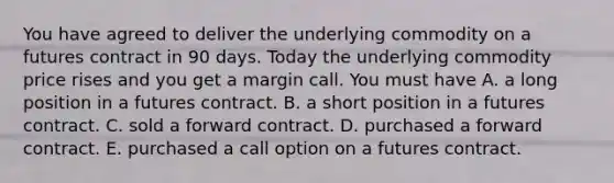 You have agreed to deliver the underlying commodity on a futures contract in 90 days. Today the underlying commodity price rises and you get a margin call. You must have A. a long position in a futures contract. B. a short position in a futures contract. C. sold a forward contract. D. purchased a forward contract. E. purchased a call option on a futures contract.