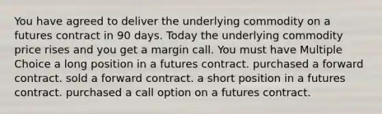 You have agreed to deliver the underlying commodity on a futures contract in 90 days. Today the underlying commodity price rises and you get a margin call. You must have Multiple Choice a long position in a futures contract. purchased a forward contract. sold a forward contract. a short position in a futures contract. purchased a call option on a futures contract.