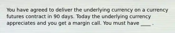 You have agreed to deliver the underlying currency on a currency futures contract in 90 days. Today the underlying currency appreciates and you get a margin call. You must have ____ .