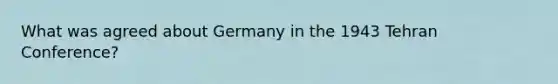 What was agreed about Germany in the 1943 Tehran Conference?