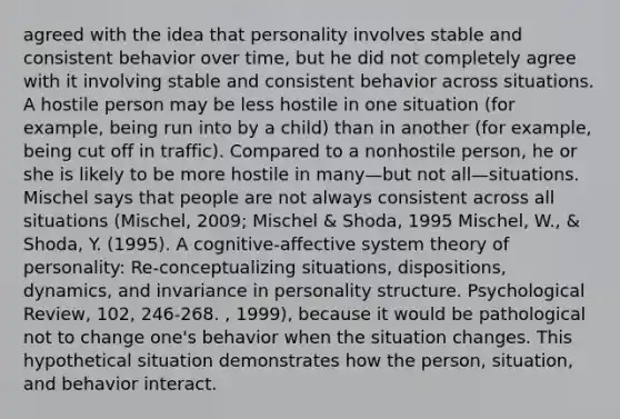 agreed with the idea that personality involves stable and consistent behavior over time, but he did not completely agree with it involving stable and consistent behavior across situations. A hostile person may be less hostile in one situation (for example, being run into by a child) than in another (for example, being cut off in traffic). Compared to a nonhostile person, he or she is likely to be more hostile in many—but not all—situations. Mischel says that people are not always consistent across all situations (Mischel, 2009; Mischel & Shoda, 1995 Mischel, W., & Shoda, Y. (1995). A cognitive-affective system theory of personality: Re-conceptualizing situations, dispositions, dynamics, and invariance in personality structure. Psychological Review, 102, 246-268. , 1999), because it would be pathological not to change one's behavior when the situation changes. This hypothetical situation demonstrates how the person, situation, and behavior interact.