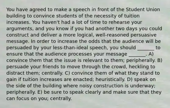 You have agreed to make a speech in front of the Student Union building to convince students of the necessity of tuition increases. You haven't had a lot of time to rehearse your arguments, and you know if you had another two days you could construct and deliver a more logical, well-reasoned persuasive message. In order to increase the odds that the audience will be persuaded by your less-than-ideal speech, you should _______ to ensure that the audience processes your message _______. A) convince them that the issue is relevant to them; peripherally. B) persuade your friends to move through the crowd, heckling to distract them; centrally. C) convince them of what they stand to gain if tuition increases are enacted; heuristically. D) speak on the side of the building where noisy construction is underway; peripherally. E) be sure to speak clearly and make sure that they can focus on you; centrally.