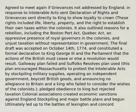 Agreed to meet again if Grievances not addressed by England. in response to Intolerable Acts sent Declaration of Rights and Grievances sent directly to King to show loyalty to crown (These rights included life, liberty, property, and the right to establish their own taxes within the colonies. It also outlined reasons for a rebellion, including the Boston Port Act, Quebec Act, an oppressive presence of royal governors in the colonies, and unjust taxation without representation in government. The final draft was accepted on October 14th, 1774, and constituted a formal declaration to King George III and the Parliament that the actions of the British must cease or else a revolution would result. Galloway plan failed and Suffolks Resolves plan used (this plan encouraged Massachusetts to protest the Intolerable Acts by stockpiling military supplies, operating an independent government, boycott British goods, and announcing no allegiance to Britain and a king who failed to consider the wishes of the colonists.); pledged obedience to king but rejected taxation Colonial associations created economic sanctions against England Stockpiling and major battle plans and begun Ultimately led up to the battles of lexington and concord