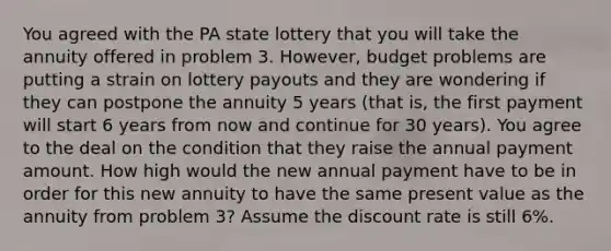 You agreed with the PA state lottery that you will take the annuity offered in problem 3. However, budget problems are putting a strain on lottery payouts and they are wondering if they can postpone the annuity 5 years (that is, the first payment will start 6 years from now and continue for 30 years). You agree to the deal on the condition that they raise the annual payment amount. How high would the new annual payment have to be in order for this new annuity to have the same present value as the annuity from problem 3? Assume the discount rate is still 6%.