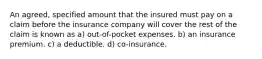 An agreed, specified amount that the insured must pay on a claim before the insurance company will cover the rest of the claim is known as a) out-of-pocket expenses. b) an insurance premium. c) a deductible. d) co-insurance.