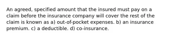 An agreed, specified amount that the insured must pay on a claim before the insurance company will cover the rest of the claim is known as a) out-of-pocket expenses. b) an insurance premium. c) a deductible. d) co-insurance.