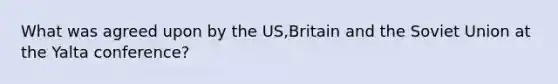 What was agreed upon by the US,Britain and the Soviet Union at the Yalta conference?