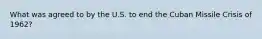 What was agreed to by the U.S. to end the Cuban Missile Crisis of 1962?