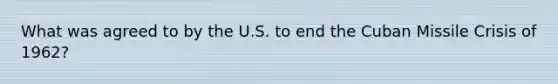 What was agreed to by the U.S. to end the Cuban Missile Crisis of 1962?