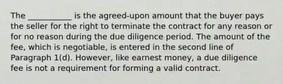 The ___________ is the agreed-upon amount that the buyer pays the seller for the right to terminate the contract for any reason or for no reason during the due diligence period. The amount of the fee, which is negotiable, is entered in the second line of Paragraph 1(d). However, like earnest money, a due diligence fee is not a requirement for forming a valid contract.