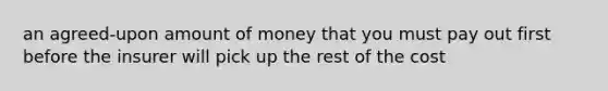 an agreed-upon amount of money that you must pay out first before the insurer will pick up the rest of the cost