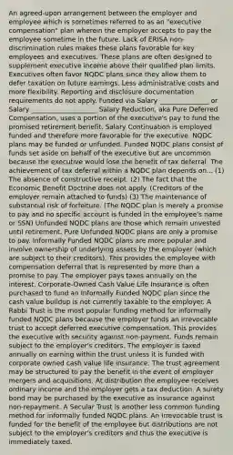 An agreed-upon arrangement between the employer and employee which is sometimes referred to as an "executive compensation" plan wherein the employer accepts to pay the employee sometime in the future. Lack of ERISA non-discrimination rules makes these plans favorable for key employees and executives. These plans are often designed to supplement executive income above their qualified plan limits. Executives often favor NQDC plans since they allow them to defer taxation on future earnings. Less administrative costs and more flexibility. Reporting and disclosure documentation requirements do not apply. Funded via Salary _______________ or Salary ____________________ Salary Reduction, aka Pure Deferred Compensation, uses a portion of the executive's pay to fund the promised retirement benefit. Salary Continuation is employed funded and therefore more favorable for the executive. NQDC plans may be funded or unfunded. Funded NQDC plans consist of funds set aside on behalf of the executive but are uncommon because the executive would lose the benefit of tax deferral. The achievement of tax deferral within a NQDC plan depends on... (1) The absence of constructive receipt. (2) The fact that the Economic Benefit Doctrine does not apply. (Creditors of the employer remain attached to funds) (3) The maintenance of substantial risk of forfeiture. (The NQDC plan is merely a promise to pay and no specific account is funded in the employee's name or SSN) Unfunded NQDC plans are those which remain unvested until retirement. Pure Unfunded NQDC plans are only a promise to pay. Informally Funded NQDC plans are more popular and involve ownership of underlying assets by the employer (which are subject to their creditors). This provides the employee with compensation deferral that is represented by more than a promise to pay. The employer pays taxes annually on the interest. Corporate-Owned Cash Value Life Insurance is often purchased to fund an Informally Funded NQDC plan since the cash value buildup is not currently taxable to the employer. A Rabbi Trust is the most popular funding method for informally funded NQDC plans because the employer funds an irrevocable trust to accept deferred executive compensation. This provides the executive with security against non-payment. Funds remain subject to the employer's creditors. The employer is taxed annually on earning within the trust unless it is funded with corporate owned cash value life insurance. The trust agreement may be structured to pay the benefit in the event of employer mergers and acquisitions. At distribution the employee receives ordinary income and the employer gets a tax deduction. A surety bond may be purchased by the executive as insurance against non-repayment. A Secular Trust is another less common funding method for informally funded NQDC plans. An irrevocable trust is funded for the benefit of the employee but distributions are not subject to the employer's creditors and thus the executive is immediately taxed.