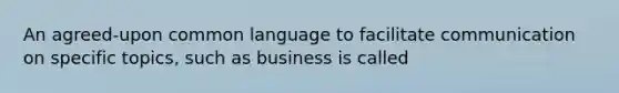 An agreed-upon common language to facilitate communication on specific topics, such as business is called