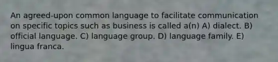 An agreed-upon common language to facilitate communication on specific topics such as business is called a(n) A) dialect. B) official language. C) language group. D) language family. E) lingua franca.