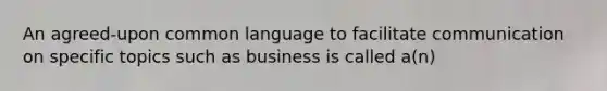 An agreed-upon common language to facilitate communication on specific topics such as business is called a(n)