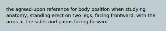 the agreed-upon reference for body position when studying anatomy; standing erect on two legs, facing frontward, with the arms at the sides and palms facing forward