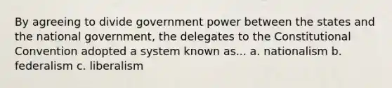 By agreeing to divide government power between the states and the national government, the delegates to the Constitutional Convention adopted a system known as... a. nationalism b. federalism c. liberalism