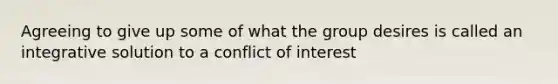 Agreeing to give up some of what the group desires is called an integrative solution to a conflict of interest