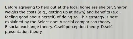 Before agreeing to help out at the local homeless shelter, Sharon weighs the costs (e.g., getting up at dawn) and benefits (e.g., feeling good about herself) of doing so. This strategy is best explained by the Select one: A.social comparison theory. B.social-exchange theory. C.self-perception theory. D.self-presentation theory.