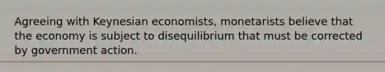 Agreeing with Keynesian economists, monetarists believe that the economy is subject to disequilibrium that must be corrected by government action.