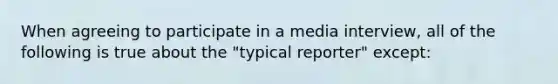 When agreeing to participate in a media interview, all of the following is true about the "typical reporter" except: