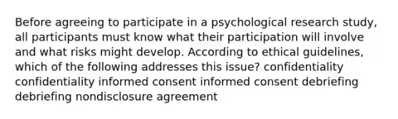 Before agreeing to participate in a psychological research study, all participants must know what their participation will involve and what risks might develop. According to ethical guidelines, which of the following addresses this issue? confidentiality confidentiality informed consent informed consent debriefing debriefing nondisclosure agreement