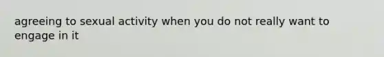 agreeing to sexual activity when you do not really want to engage in it