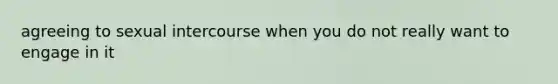 agreeing to sexual intercourse when you do not really want to engage in it