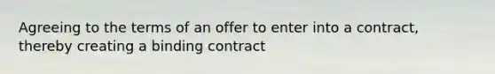 Agreeing to the terms of an offer to enter into a contract, thereby creating a binding contract