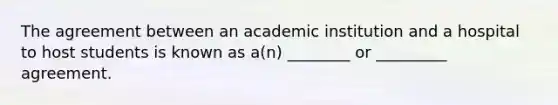 The agreement between an academic institution and a hospital to host students is known as a(n) ________ or _________ agreement.