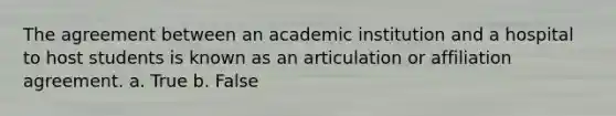 The agreement between an academic institution and a hospital to host students is known as an articulation or affiliation agreement. a. True b. False