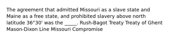 The agreement that admitted Missouri as a slave state and Maine as a free state, and prohibited slavery above north latitude 36°30' was the _____. Rush-Bagot Treaty Treaty of Ghent Mason-Dixon Line Missouri Compromise