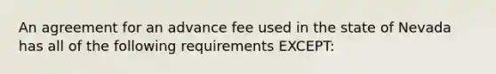 An agreement for an advance fee used in the state of Nevada has all of the following requirements EXCEPT: