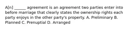 A[n] ______ agreement is an agreement two parties enter into before marriage that clearly states the ownership rights each party enjoys in the other party's property. A. Preliminary B. Planned C. Prenuptial D. Arranged