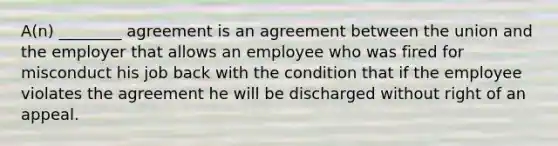 A(n) ________ agreement is an agreement between the union and the employer that allows an employee who was fired for misconduct his job back with the condition that if the employee violates the agreement he will be discharged without right of an appeal.