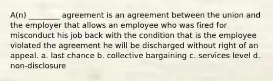 A(n) ________ agreement is an agreement between the union and the employer that allows an employee who was fired for misconduct his job back with the condition that is the employee violated the agreement he will be discharged without right of an appeal. a. last chance b. <a href='https://www.questionai.com/knowledge/knCicHzK3n-collective-bargaining' class='anchor-knowledge'>collective bargaining</a> c. services level d. non-disclosure