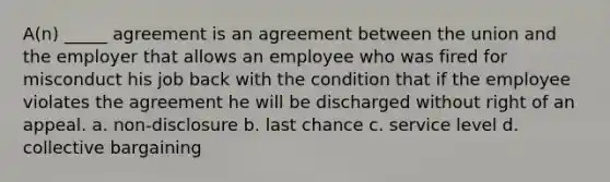 A(n) _____ agreement is an agreement between the union and the employer that allows an employee who was fired for misconduct his job back with the condition that if the employee violates the agreement he will be discharged without right of an appeal. a. non-disclosure b. last chance c. service level d. collective bargaining